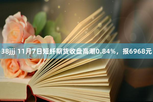 38jjj 11月7日短纤期货收盘高潮0.84%，报6968元