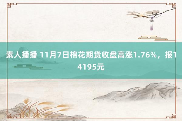 素人播播 11月7日棉花期货收盘高涨1.76%，报14195元