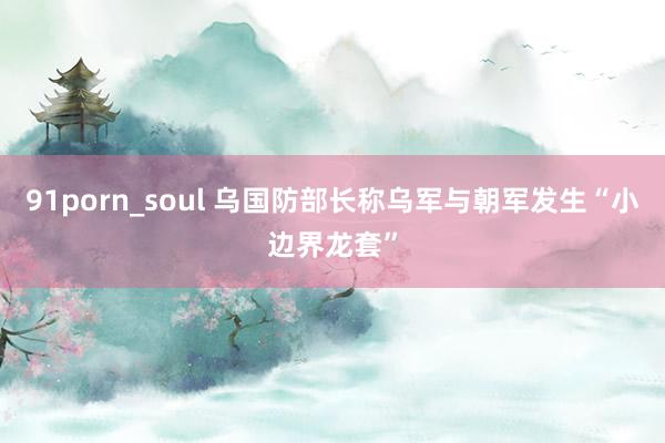 91porn_soul 乌国防部长称乌军与朝军发生“小边界龙套”