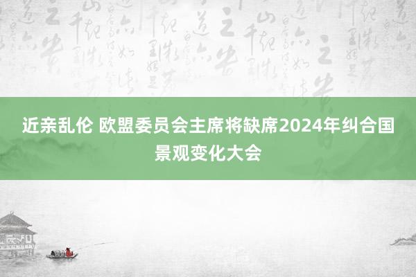 近亲乱伦 欧盟委员会主席将缺席2024年纠合国景观变化大会