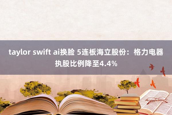 taylor swift ai换脸 5连板海立股份：格力电器执股比例降至4.4%