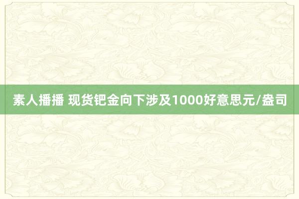 素人播播 现货钯金向下涉及1000好意思元/盎司