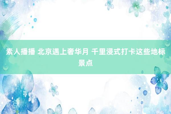 素人播播 北京遇上奢华月 千里浸式打卡这些地标景点