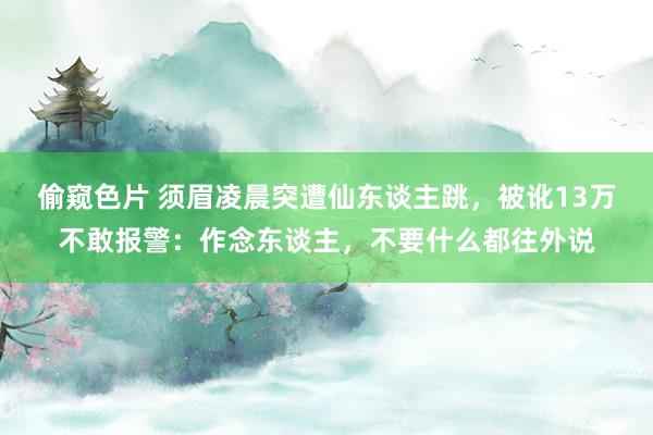 偷窥色片 须眉凌晨突遭仙东谈主跳，被讹13万不敢报警：作念东谈主，不要什么都往外说