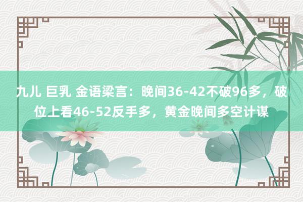 九儿 巨乳 金语梁言：晚间36-42不破96多，破位上看46-52反手多，黄金晚间多空计谋