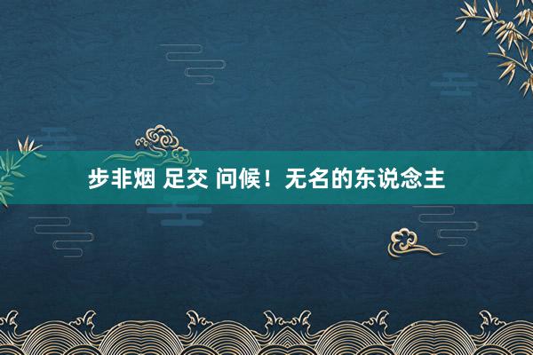 步非烟 足交 问候！无名的东说念主