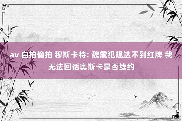 av 自拍偷拍 穆斯卡特: 魏震犯规达不到红牌 我无法回话奥斯卡是否续约