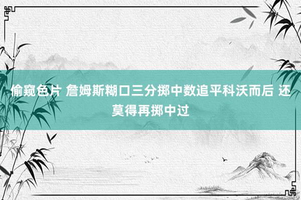 偷窥色片 詹姆斯糊口三分掷中数追平科沃而后 还莫得再掷中过