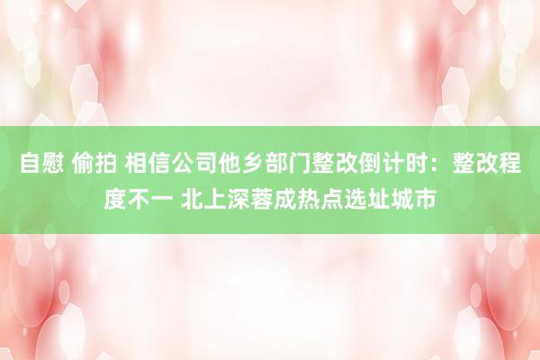 自慰 偷拍 相信公司他乡部门整改倒计时：整改程度不一 北上深蓉成热点选址城市