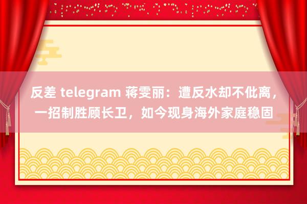 反差 telegram 蒋雯丽：遭反水却不仳离，一招制胜顾长卫，如今现身海外家庭稳固