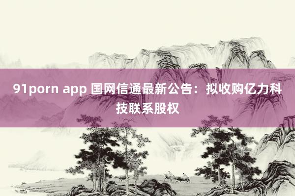 91porn app 国网信通最新公告：拟收购亿力科技联系股权