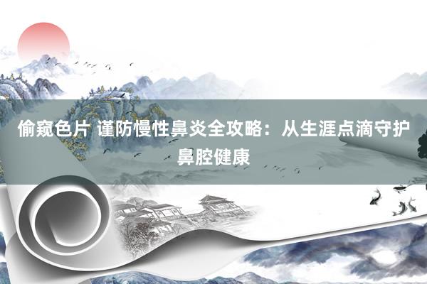 偷窥色片 谨防慢性鼻炎全攻略：从生涯点滴守护鼻腔健康