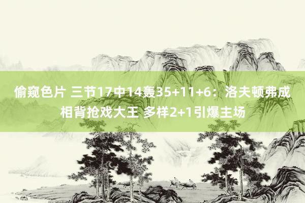 偷窥色片 三节17中14轰35+11+6：洛夫顿弗成相背抢戏大王 多样2+1引爆主场