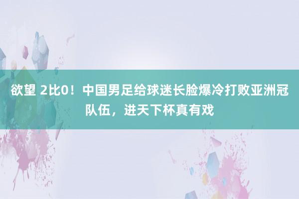 欲望 2比0！中国男足给球迷长脸爆冷打败亚洲冠队伍，进天下杯真有戏