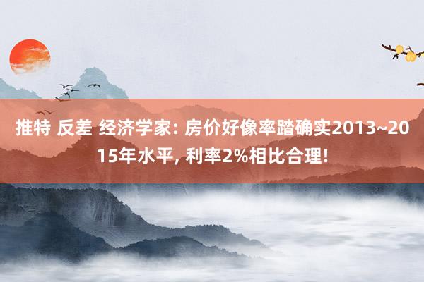 推特 反差 经济学家: 房价好像率踏确实2013~2015年水平， 利率2%相比合理!