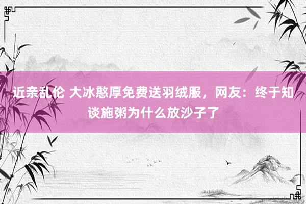 近亲乱伦 大冰憨厚免费送羽绒服，网友：终于知谈施粥为什么放沙子了