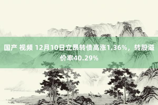 国产 视频 12月10日立昂转债高涨1.36%，转股溢价率40.29%