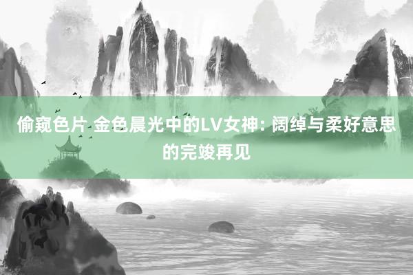 偷窥色片 金色晨光中的LV女神: 阔绰与柔好意思的完竣再见