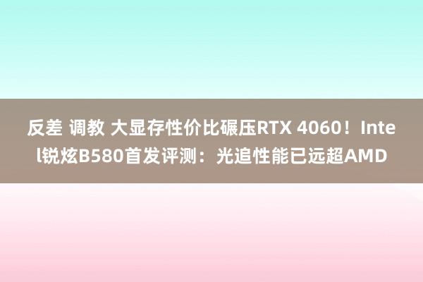 反差 调教 大显存性价比碾压RTX 4060！Intel锐炫B580首发评测：光追性能已远超AMD