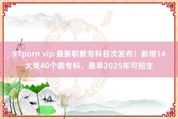 91porn vip 最新职教专科目次发布！新增14大类40个新专科，最早2025年可招生