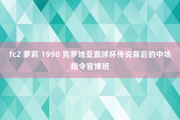 fc2 萝莉 1998 克罗地亚寰球杯传说背后的中场指令官博班