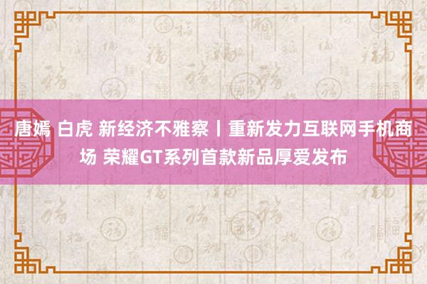 唐嫣 白虎 新经济不雅察丨重新发力互联网手机商场 荣耀GT系列首款新品厚爱发布