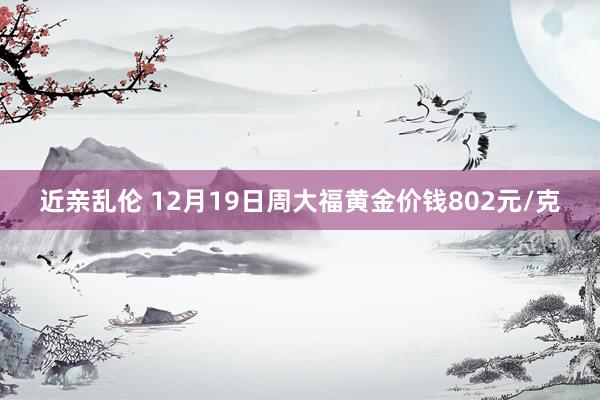 近亲乱伦 12月19日周大福黄金价钱802元/克