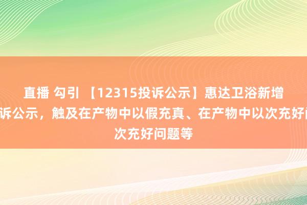 直播 勾引 【12315投诉公示】惠达卫浴新增3件投诉公示，触及在产物中以假充真、在产物中以次充好问题等