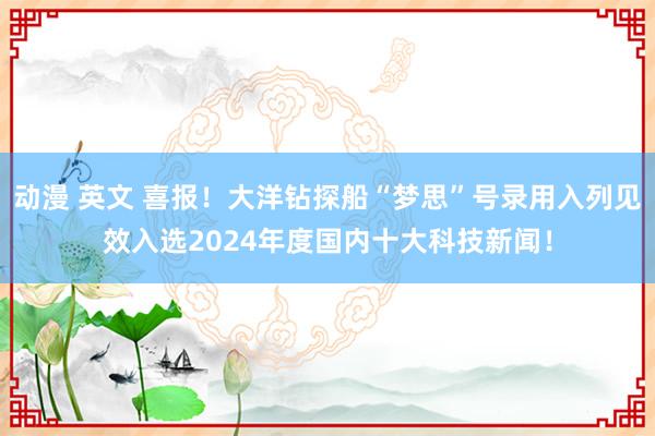 动漫 英文 喜报！大洋钻探船“梦思”号录用入列见效入选2024年度国内十大科技新闻！