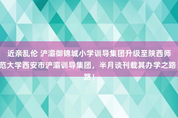 近亲乱伦 浐灞御锦城小学训导集团升级至陕西师范大学西安市浐灞训导集团，半月谈刊载其办学之路！