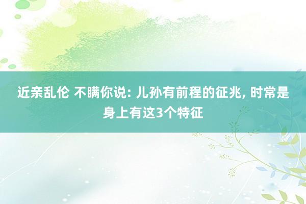 近亲乱伦 不瞒你说: 儿孙有前程的征兆， 时常是身上有这3个特征