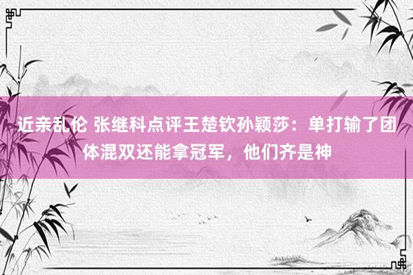 近亲乱伦 张继科点评王楚钦孙颖莎：单打输了团体混双还能拿冠军，他们齐是神