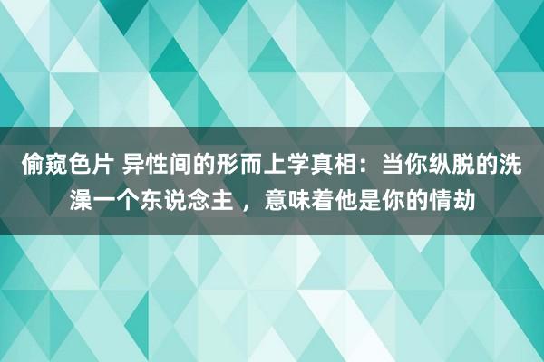 偷窥色片 异性间的形而上学真相：当你纵脱的洗澡一个东说念主 ，意味着他是你的情劫