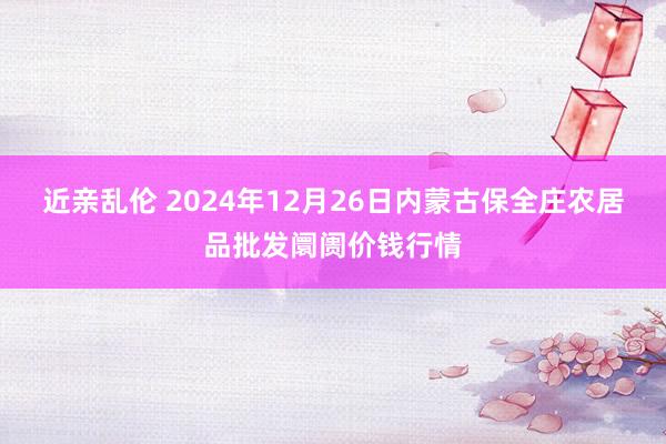 近亲乱伦 2024年12月26日内蒙古保全庄农居品批发阛阓价钱行情