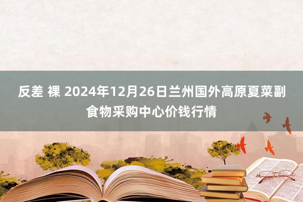 反差 裸 2024年12月26日兰州国外高原夏菜副食物采购中心价钱行情