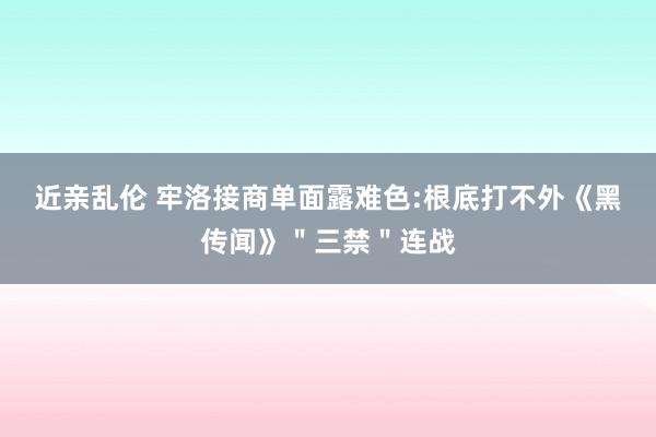 近亲乱伦 牢洛接商单面露难色:根底打不外《黑传闻》＂三禁＂连战