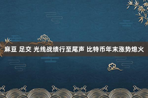 麻豆 足交 光线战绩行至尾声 比特币年末涨势熄火