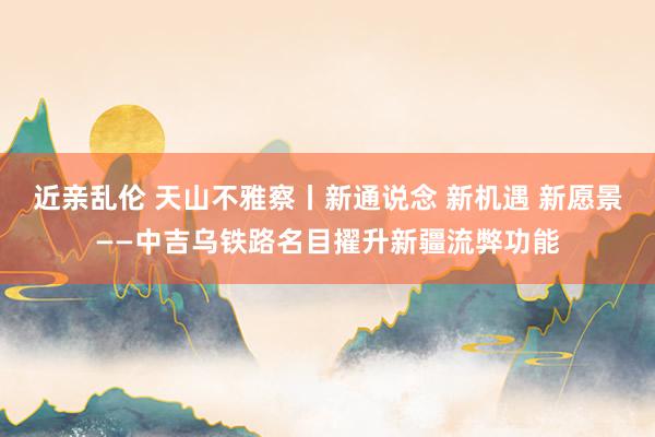 近亲乱伦 天山不雅察丨新通说念 新机遇 新愿景——中吉乌铁路名目擢升新疆流弊功能