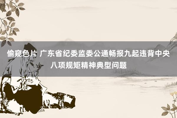 偷窥色片 广东省纪委监委公通畅报九起违背中央八项规矩精神典型问题