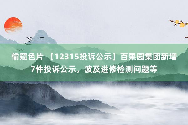 偷窥色片 【12315投诉公示】百果园集团新增7件投诉公示，波及进修检测问题等