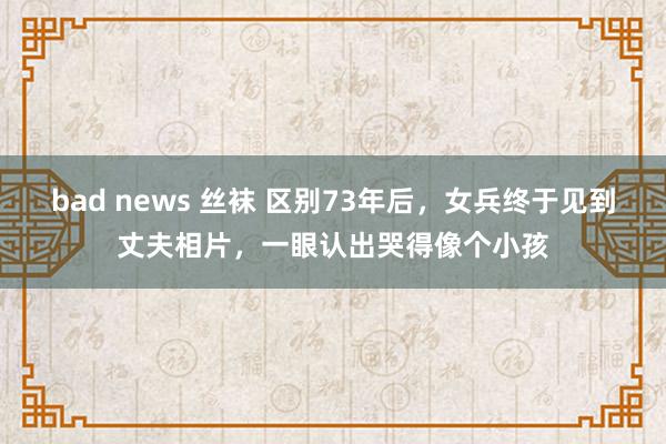 bad news 丝袜 区别73年后，女兵终于见到丈夫相片，一眼认出哭得像个小孩