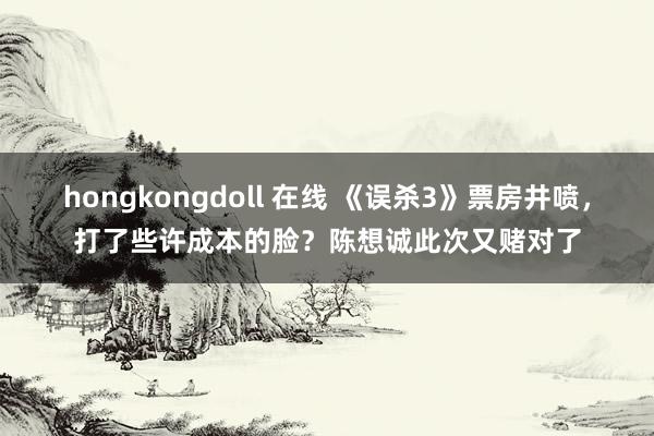 hongkongdoll 在线 《误杀3》票房井喷，打了些许成本的脸？陈想诚此次又赌对了