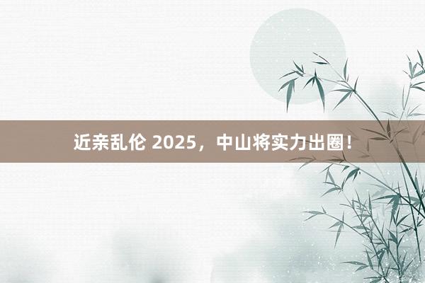 近亲乱伦 2025，中山将实力出圈！