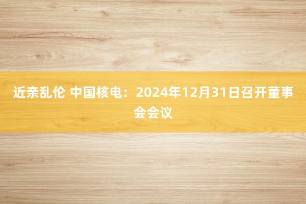 近亲乱伦 中国核电：2024年12月31日召开董事会会议