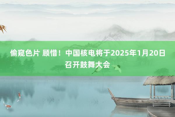 偷窥色片 顾惜！中国核电将于2025年1月20日召开鼓舞大会