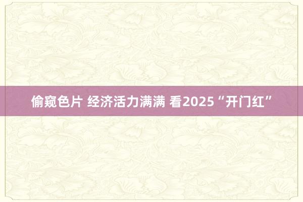 偷窥色片 经济活力满满 看2025“开门红”