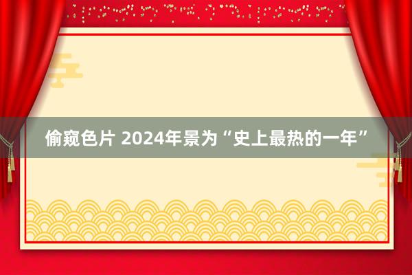 偷窥色片 2024年景为“史上最热的一年”