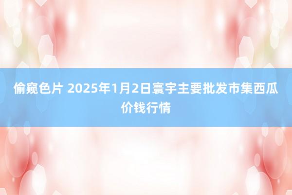 偷窥色片 2025年1月2日寰宇主要批发市集西瓜价钱行情