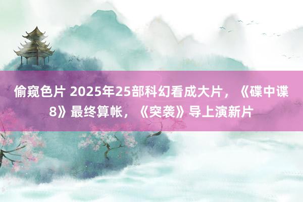 偷窥色片 2025年25部科幻看成大片，《碟中谍8》最终算帐，《突袭》导上演新片