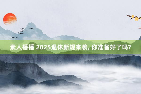 素人播播 2025退休新规来袭， 你准备好了吗?